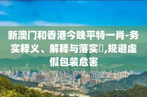 新澳門和香港今晚平特一肖-務實釋義、解釋與落實?,規避虛假包裝危害