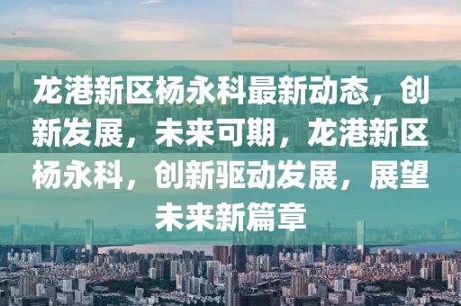 龍港新區楊永科最新動態，創新發展，未來可期，龍港新區楊永科，創新驅動發展，展望未來新篇章