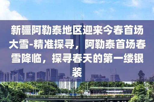 新疆阿勒泰地區迎來今春首場大雪-精準探尋，阿勒泰首場春雪降臨，探尋春天的第一縷銀裝
