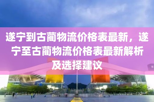 遂寧到古藺物流價格表最新，遂寧至古藺物流價格表最新解析及選擇建議