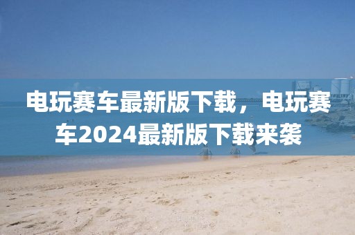 電玩賽車最新版下載，電玩賽車2024最新版下載來襲