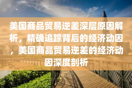 美國商品貿易逆差深層原因解析，精確追蹤背后的經濟動因，美國商品貿易逆差的經濟動因深度剖析