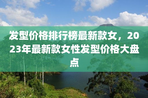 發型價格排行榜最新款女，2023年最新款女性發型價格大盤點