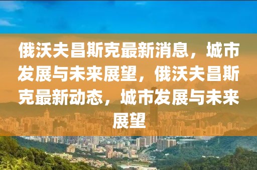 俄沃夫昌斯克最新消息，城市發(fā)展與未來展望，俄沃夫昌斯克最新動(dòng)態(tài)，城市發(fā)展與未來展望