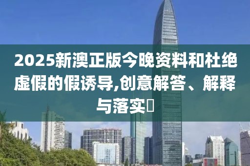 2025新澳正版今晚資料和杜絕虛假的假誘導,創(chuàng)意解答、解釋與落實?