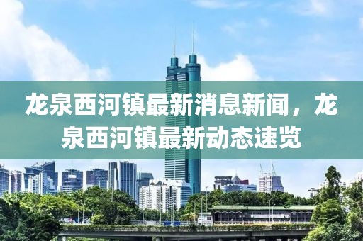 龍泉西河鎮最新消息新聞，龍泉西河鎮最新動態速覽