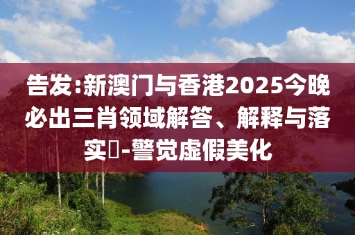告發:新澳門與香港2025今晚必出三肖領域解答、解釋與落實?-警覺虛假美化