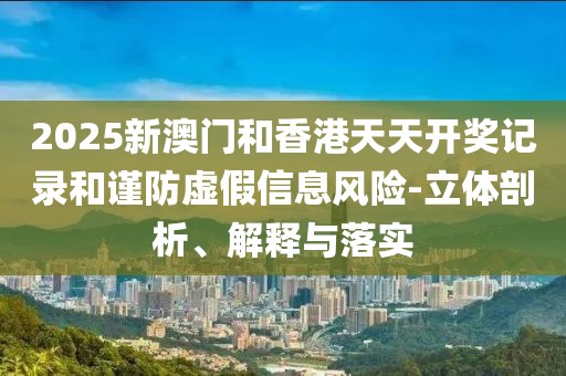 2025新澳門和香港天天開獎記錄和謹防虛假信息風險-立體剖析、解釋與落實