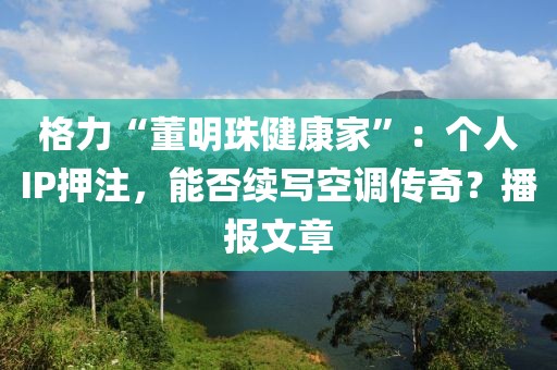 格力“董明珠健康家”：個人IP押注，能否續寫空調傳奇？播報文章