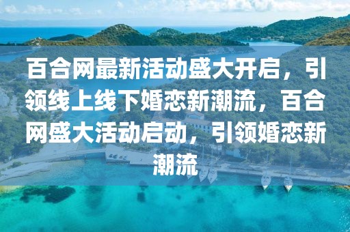 百合網(wǎng)最新活動盛大開啟，引領線上線下婚戀新潮流，百合網(wǎng)盛大活動啟動，引領婚戀新潮流