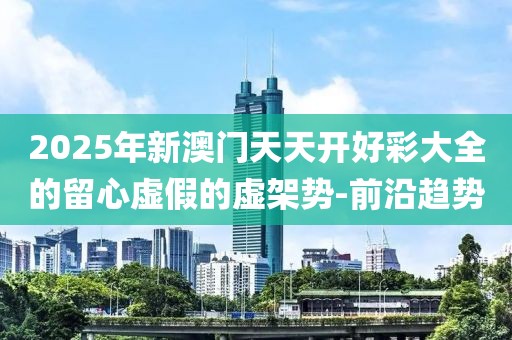 2025年新澳門天天開好彩大全的留心虛假的虛架勢-前沿趨勢