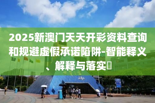 2025新澳門天天開彩資料查詢和規避虛假承諾陷阱-智能釋義、解釋與落實?