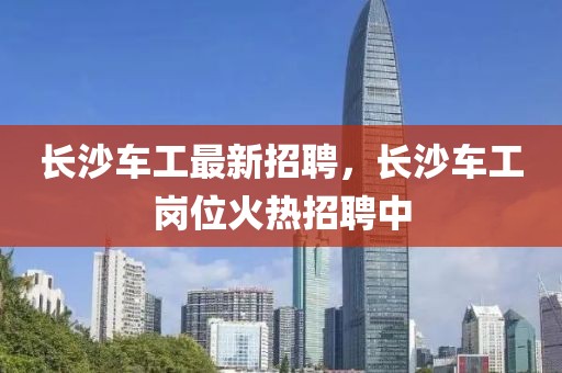 長沙車工最新招聘，長沙車工崗位火熱招聘中