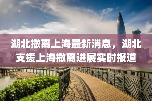 湖北撤離上海最新消息，湖北支援上海撤離進展實時報道