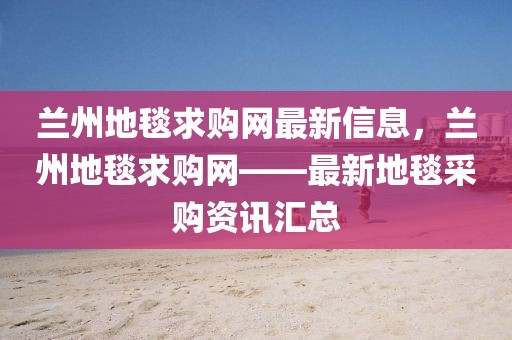 蘭州地毯求購網(wǎng)最新信息，蘭州地毯求購網(wǎng)——最新地毯采購資訊匯總