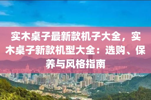 實(shí)木桌子最新款機(jī)子大全，實(shí)木桌子新款機(jī)型大全：選購(gòu)、保養(yǎng)與風(fēng)格指南