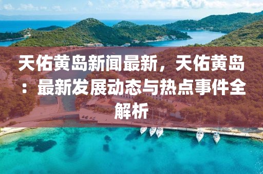 天佑黃島新聞最新，天佑黃島：最新發(fā)展動態(tài)與熱點事件全解析