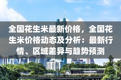 全國花生米最新價格，全國花生米價格動態(tài)及分析：最新行情、區(qū)域差異與趨勢預(yù)測
