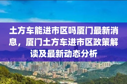 土方車能進市區嗎廈門最新消息，廈門土方車進市區政策解讀及最新動態分析