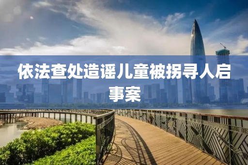 依法查處造謠兒童被拐尋人啟事案