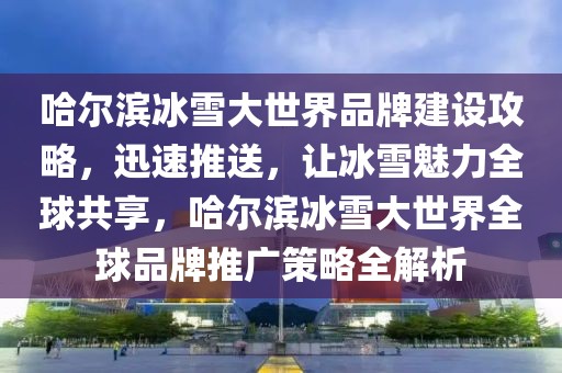 哈爾濱冰雪大世界品牌建設(shè)攻略，迅速推送，讓冰雪魅力全球共享，哈爾濱冰雪大世界全球品牌推廣策略全解析