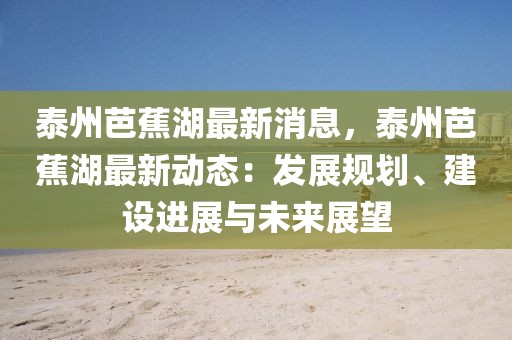 泰州芭蕉湖最新消息，泰州芭蕉湖最新動態：發展規劃、建設進展與未來展望