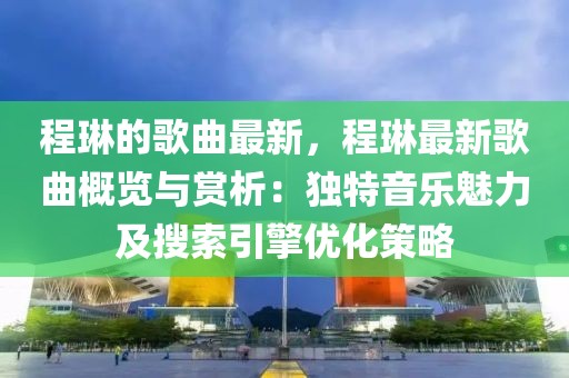 程琳的歌曲最新，程琳最新歌曲概覽與賞析：獨特音樂魅力及搜索引擎優化策略