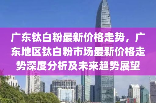 廣東鈦白粉最新價(jià)格走勢(shì)，廣東地區(qū)鈦白粉市場(chǎng)最新價(jià)格走勢(shì)深度分析及未來(lái)趨勢(shì)展望