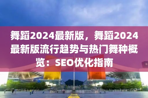 舞蹈2024最新版，舞蹈2024最新版流行趨勢與熱門舞種概覽：SEO優(yōu)化指南