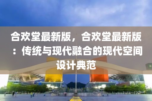 合歡堂最新版，合歡堂最新版：傳統與現代融合的現代空間設計典范