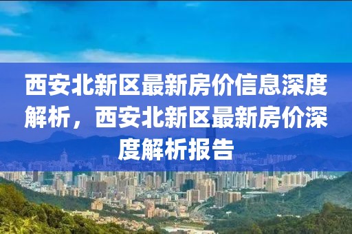 西安北新區(qū)最新房價(jià)信息深度解析，西安北新區(qū)最新房價(jià)深度解析報(bào)告