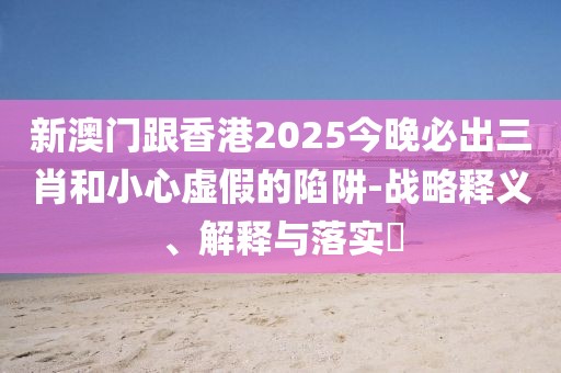 新澳門跟香港2025今晚必出三肖和小心虛假的陷阱-戰(zhàn)略釋義、解釋與落實(shí)?