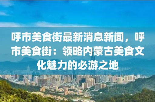 呼市美食街最新消息新聞，呼市美食街：領略內蒙古美食文化魅力的必游之地