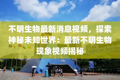 不明生物最新消息視頻，探索神秘未知世界：最新不明生物現象視頻揭秘