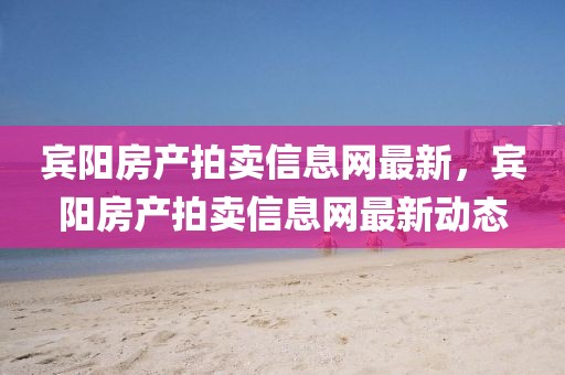 賓陽房產(chǎn)拍賣信息網(wǎng)最新，賓陽房產(chǎn)拍賣信息網(wǎng)最新動(dòng)態(tài)
