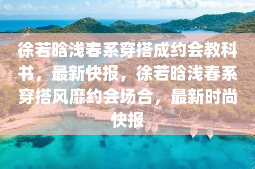 徐若晗淺春系穿搭成約會(huì)教科書(shū)，最新快報(bào)，徐若晗淺春系穿搭風(fēng)靡約會(huì)場(chǎng)合，最新時(shí)尚快報(bào)