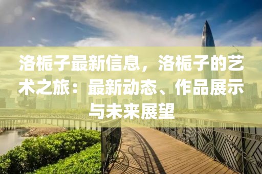 洛梔子最新信息，洛梔子的藝術(shù)之旅：最新動(dòng)態(tài)、作品展示與未來展望