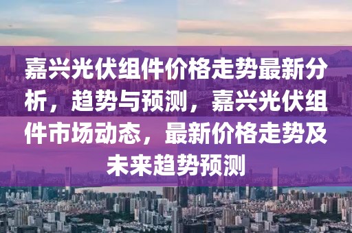 嘉興光伏組件價格走勢最新分析，趨勢與預測，嘉興光伏組件市場動態，最新價格走勢及未來趨勢預測