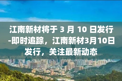 江南新材將于 3 月 10 日發行-即時追蹤，江南新材3月10日發行，關注最新動態