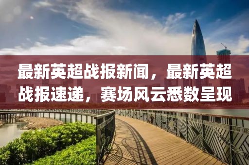 最新英超戰報新聞，最新英超戰報速遞，賽場風云悉數呈現