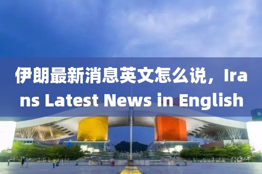 伊朗最新消息英文怎么說，Irans Latest News in English
