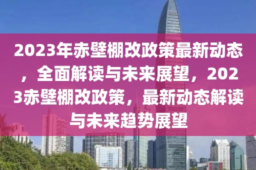 2023年赤壁棚改政策最新動(dòng)態(tài)，全面解讀與未來(lái)展望，2023赤壁棚改政策，最新動(dòng)態(tài)解讀與未來(lái)趨勢(shì)展望