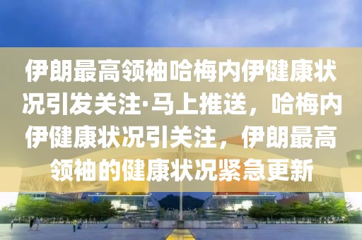 伊朗最高領袖哈梅內伊健康狀況引發關注·馬上推送，哈梅內伊健康狀況引關注，伊朗最高領袖的健康狀況緊急更新