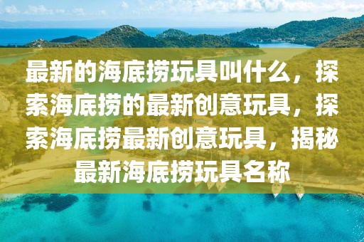 最新的海底撈玩具叫什么，探索海底撈的最新創意玩具，探索海底撈最新創意玩具，揭秘最新海底撈玩具名稱