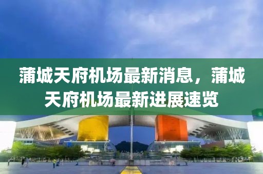蒲城天府機(jī)場最新消息，蒲城天府機(jī)場最新進(jìn)展速覽