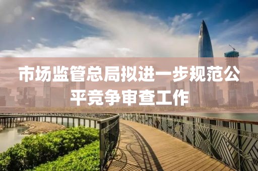市場監管總局擬進一步規范公平競爭審查工作