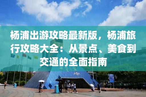 楊浦出游攻略最新版，楊浦旅行攻略大全：從景點、美食到交通的全面指南