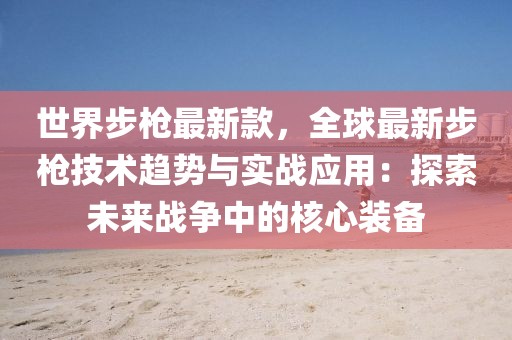 世界步槍最新款，全球最新步槍技術趨勢與實戰應用：探索未來戰爭中的核心裝備