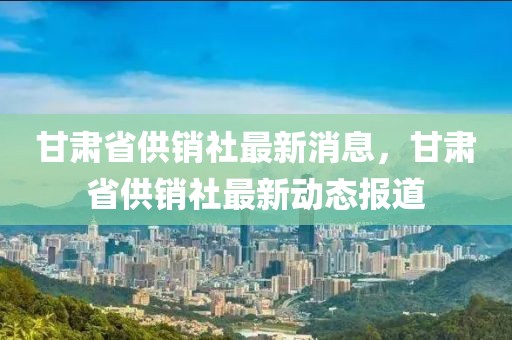 甘肅省供銷(xiāo)社最新消息，甘肅省供銷(xiāo)社最新動(dòng)態(tài)報(bào)道
