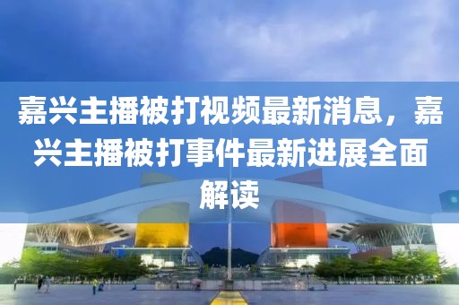 嘉興主播被打視頻最新消息，嘉興主播被打事件最新進展全面解讀